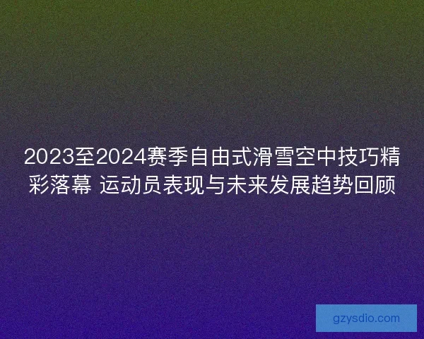 2023至2024赛季自由式滑雪空中技巧精彩落幕 运动员表现与未来发展趋势回顾 2023至2024赛季自由式滑雪空中技巧精彩落幕 运动员表现与未来发展趋势回顾