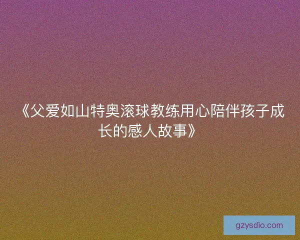 《父爱如山特奥滚球教练用心陪伴孩子成长的感人故事》