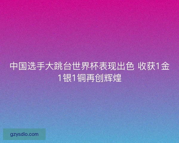 中国选手大跳台世界杯表现出色 收获1金1银1铜再创辉煌 中国选手大跳台世界杯表现出色 收获1金1银1铜再创辉煌