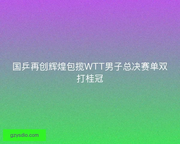 国乒再创辉煌包揽WTT男子总决赛单双打桂冠