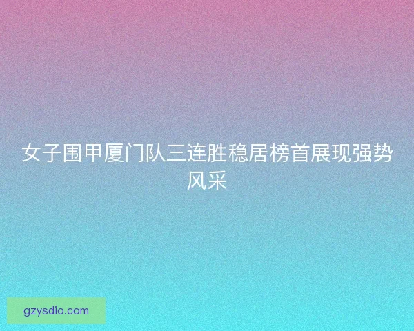 女子围甲厦门队三连胜稳居榜首展现强势风采