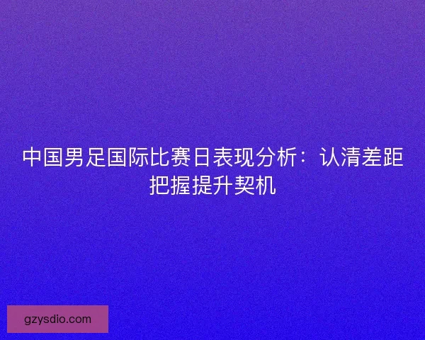 中国男足国际比赛日表现分析：认清差距把握提升契机