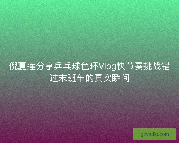 倪夏莲分享乒乓球色环Vlog快节奏挑战错过末班车的真实瞬间