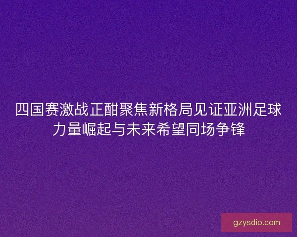 四国赛激战正酣聚焦新格局见证亚洲足球力量崛起与未来希望同场争锋