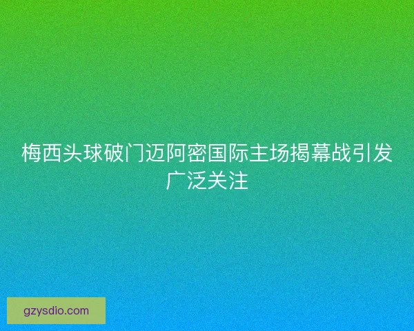 梅西头球破门迈阿密国际主场揭幕战引发广泛关注