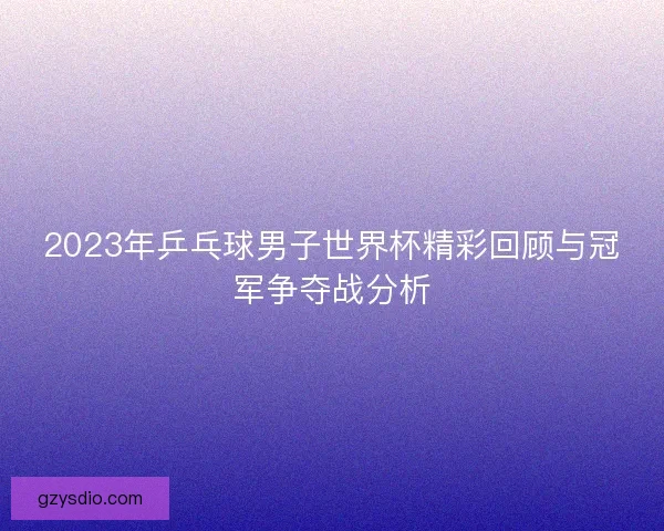 2023年乒乓球男子世界杯精彩回顾与冠军争夺战分析