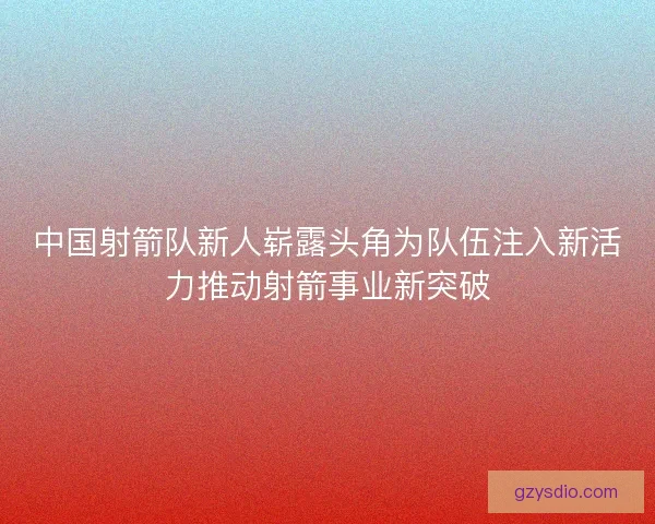 中国射箭队新人崭露头角为队伍注入新活力推动射箭事业新突破