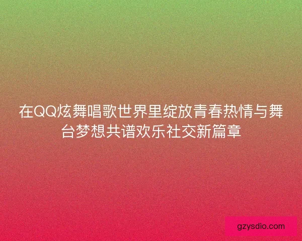 在QQ炫舞唱歌世界里绽放青春热情与舞台梦想共谱欢乐社交新篇章