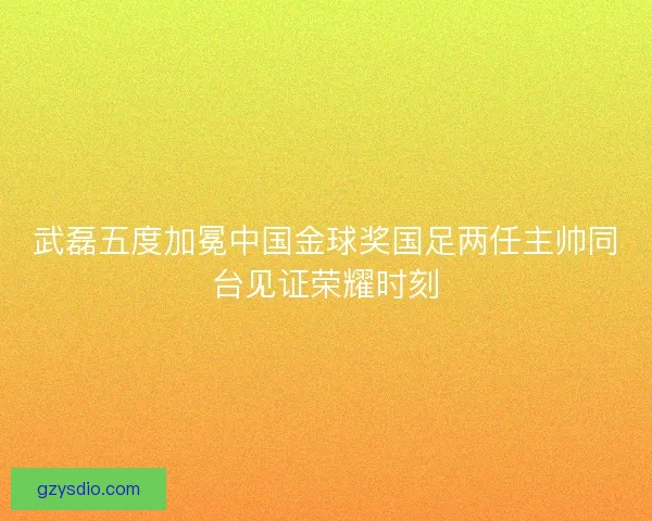 武磊五度加冕中国金球奖国足两任主帅同台见证荣耀时刻
