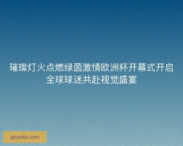 璀璨灯火点燃绿茵激情欧洲杯开幕式开启全球球迷共赴视觉盛宴