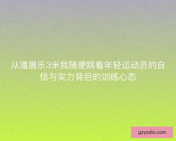从潘展乐3米我随便跳看年轻运动员的自信与实力背后的训练心态
