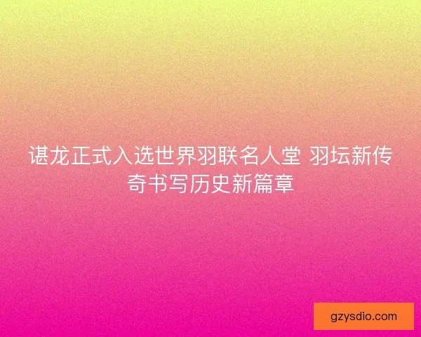 谌龙正式入选世界羽联名人堂 羽坛新传奇书写历史新篇章