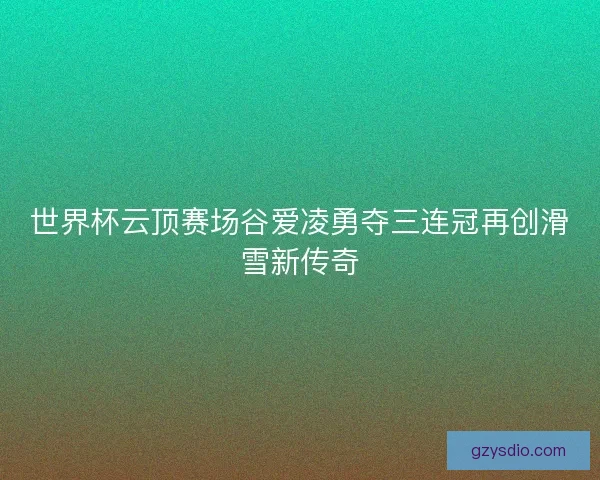 世界杯云顶赛场谷爱凌勇夺三连冠再创滑雪新传奇