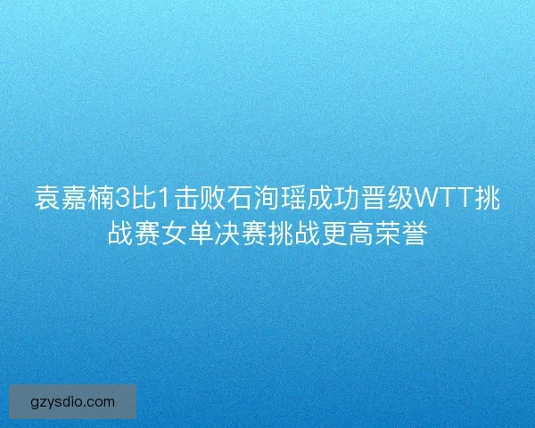 袁嘉楠3比1击败石洵瑶成功晋级WTT挑战赛女单决赛挑战更高荣誉