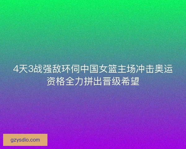 4天3战强敌环伺中国女篮主场冲击奥运资格全力拼出晋级希望