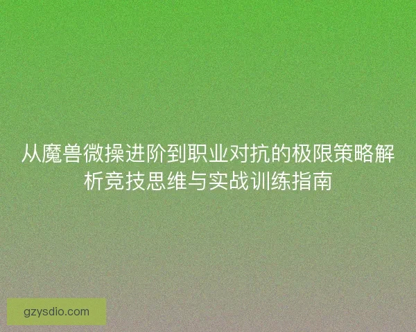 从魔兽微操进阶到职业对抗的极限策略解析竞技思维与实战训练指南