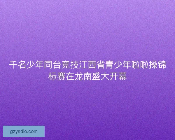 千名少年同台竞技江西省青少年啦啦操锦标赛在龙南盛大开幕
