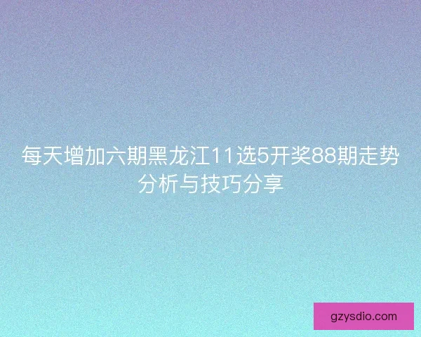 每天增加六期黑龙江11选5开奖88期走势分析与技巧分享