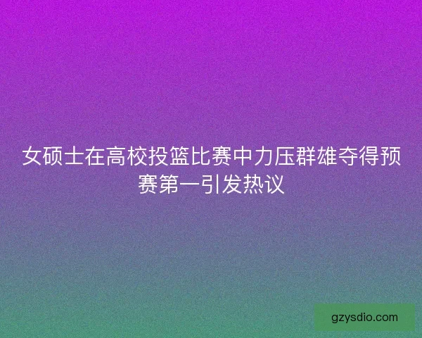 女硕士在高校投篮比赛中力压群雄夺得预赛第一引发热议