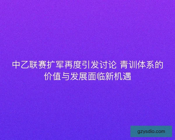 中乙联赛扩军再度引发讨论 青训体系的价值与发展面临新机遇 中乙联赛扩军再度引发讨论 青训体系的价值与发展面临新机遇