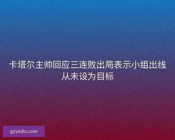 卡塔尔主帅回应三连败出局表示小组出线从未设为目标